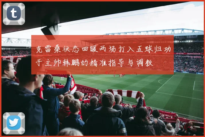 克雷桑状态回暖两场打入五球归功于主帅韩鹏的精准指导与调教