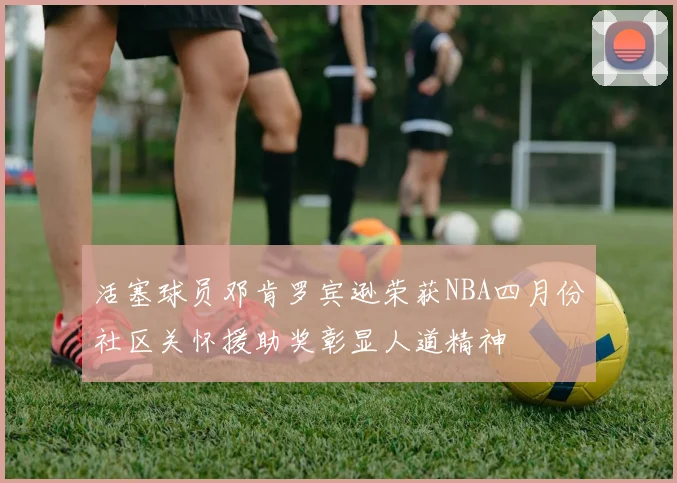 活塞球员邓肯罗宾逊荣获NBA四月份社区关怀援助奖彰显人道精神