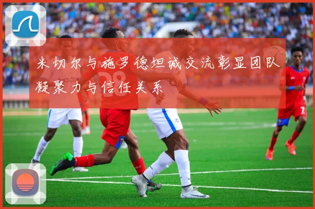 米切尔与施罗德坦诚交流彰显团队凝聚力与信任关系