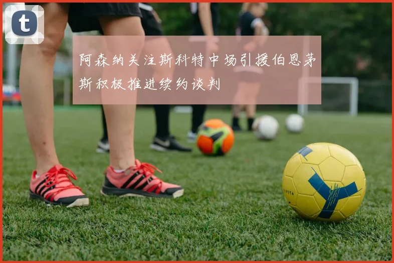 阿森纳关注斯科特中场引援伯恩茅斯积极推进续约谈判