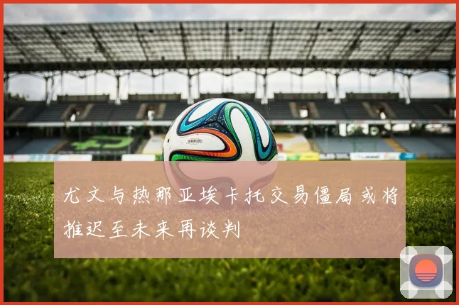 尤文与热那亚埃卡托交易僵局或将推迟至未来再谈判