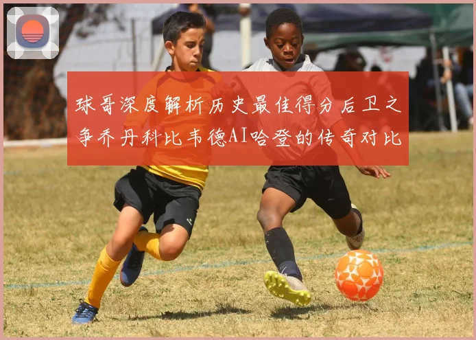 球哥深度解析历史最佳得分后卫之争乔丹科比韦德AI哈登的传奇对比