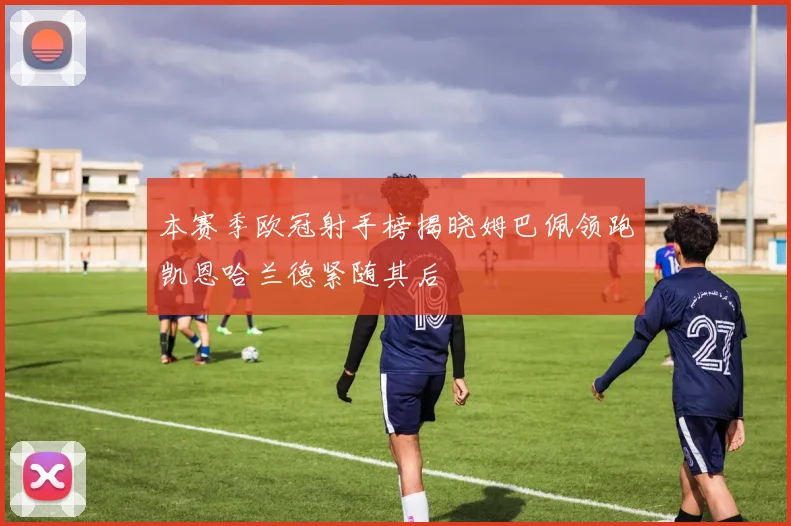 本赛季欧冠射手榜揭晓姆巴佩领跑凯恩哈兰德紧随其后