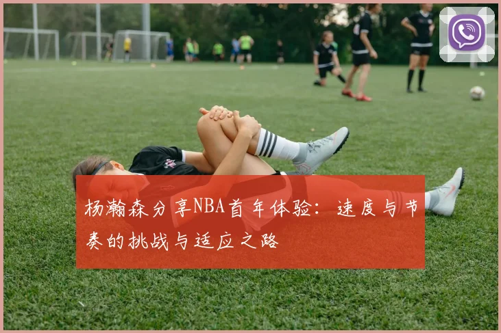 杨瀚森分享NBA首年体验：速度与节奏的挑战与适应之路