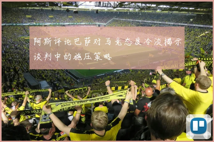 阿斯评论巴萨对马竞态度冷淡揭示谈判中的施压策略