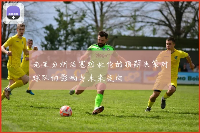 老里分析活塞对杜伦的顶薪决策对球队的影响与未来走向