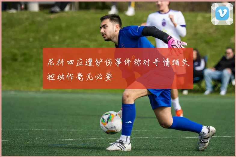 尼科回应遭铲伤事件称对手情绪失控动作毫无必要