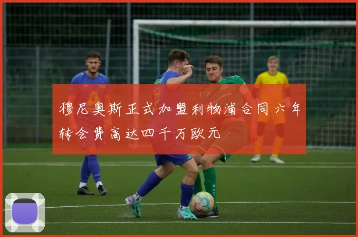 穆尼奥斯正式加盟利物浦合同六年转会费高达四千万欧元