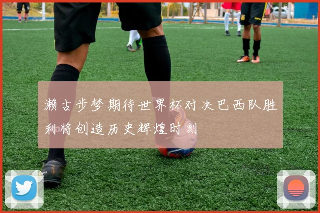 濑古步梦期待世界杯对决巴西队胜利将创造历史辉煌时刻