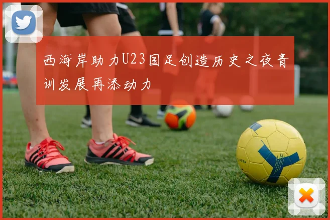 西海岸助力U23国足创造历史之夜青训发展再添动力