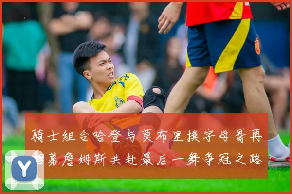 骑士组合哈登与莫布里换字母哥再招募詹姆斯共赴最后一舞争冠之路