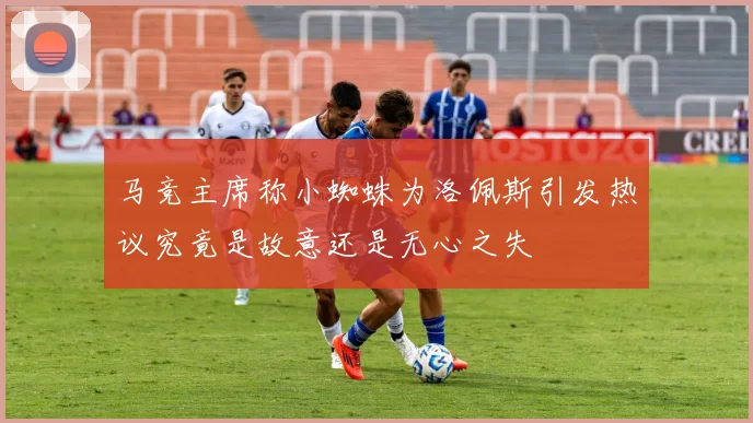 马竞主席称小蜘蛛为洛佩斯引发热议究竟是故意还是无心之失