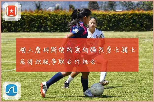 湖人詹姆斯续约意向强烈勇士骑士或将积极争取合作机会
