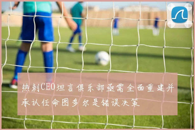 热刺CEO坦言俱乐部亟需全面重建并承认任命图多尔是错误决策
