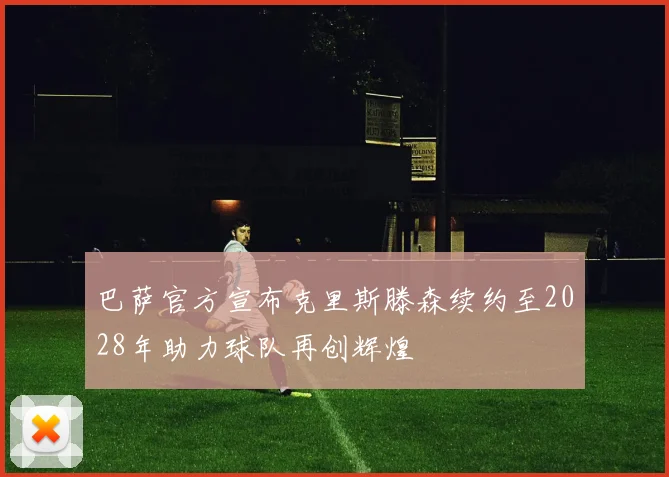 巴萨官方宣布克里斯滕森续约至2028年助力球队再创辉煌