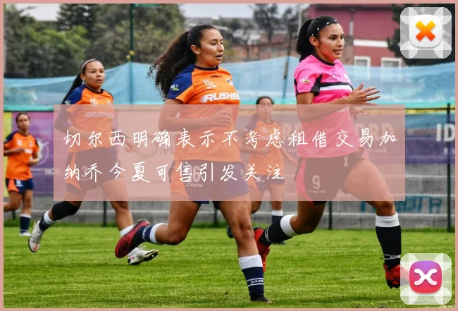 切尔西明确表示不考虑租借交易加纳乔今夏可售引发关注