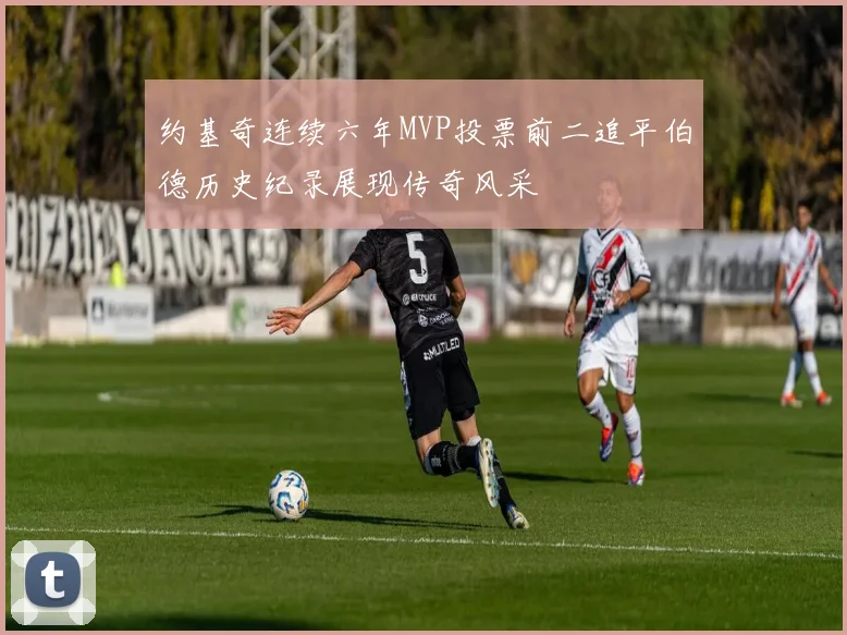 约基奇连续六年MVP投票前二追平伯德历史纪录展现传奇风采