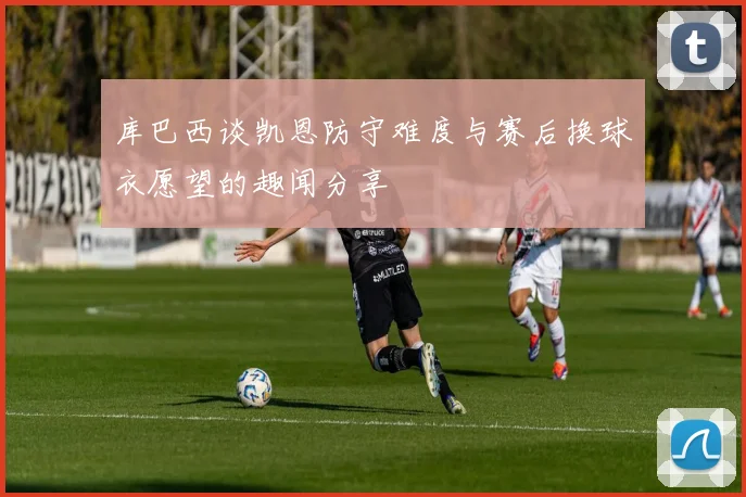 库巴西谈凯恩防守难度与赛后换球衣愿望的趣闻分享