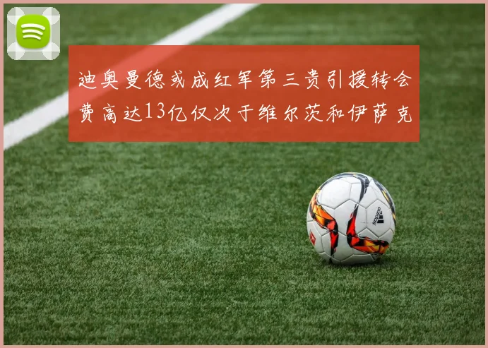 迪奥曼德或成红军第三贵引援转会费高达13亿仅次于维尔茨和伊萨克