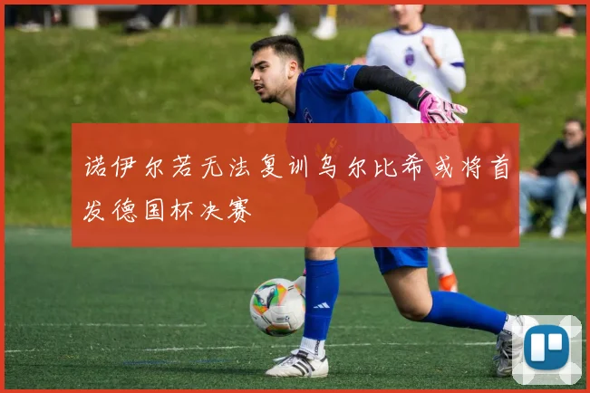 诺伊尔若无法复训乌尔比希或将首发德国杯决赛