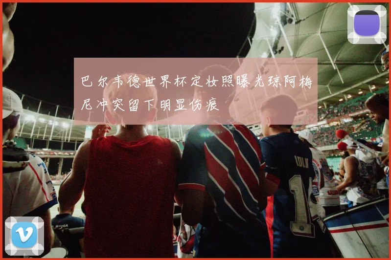 巴尔韦德世界杯定妆照曝光琼阿梅尼冲突留下明显伤痕