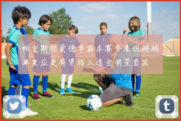 帕金斯称爱德华兹本赛季表现超越库里应更有资格入选全明星首发