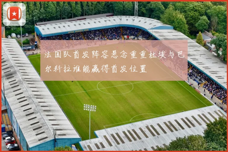 法国队首发阵容悬念重重杜埃与巴尔科拉谁能赢得首发位置