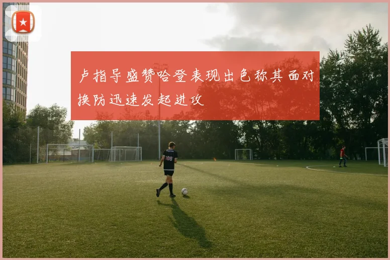 卢指导盛赞哈登表现出色称其面对换防迅速发起进攻