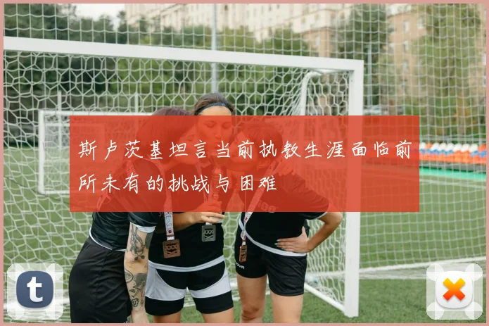 斯卢茨基坦言当前执教生涯面临前所未有的挑战与困难